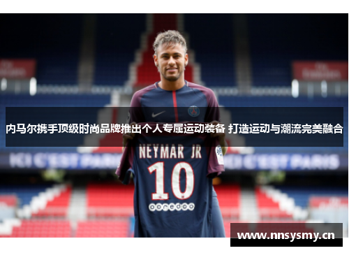 内马尔携手顶级时尚品牌推出个人专属运动装备 打造运动与潮流完美融合