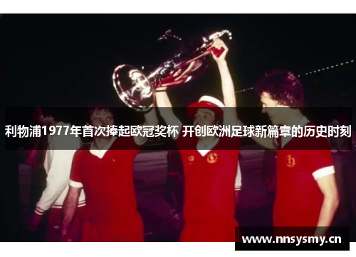 利物浦1977年首次捧起欧冠奖杯 开创欧洲足球新篇章的历史时刻