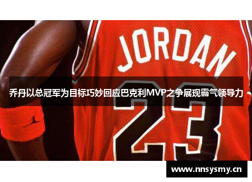乔丹以总冠军为目标巧妙回应巴克利MVP之争展现霸气领导力
