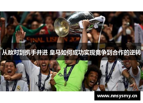 从敌对到携手并进 皇马如何成功实现竞争到合作的逆转