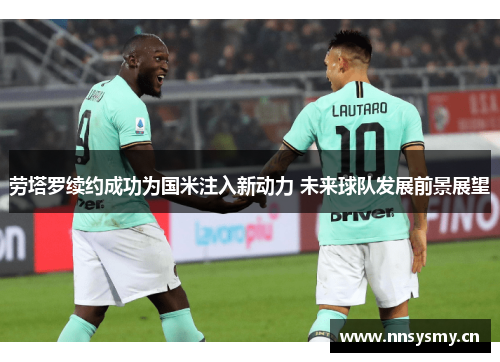 劳塔罗续约成功为国米注入新动力 未来球队发展前景展望