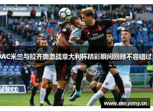 AC米兰与拉齐奥激战意大利杯精彩瞬间回顾不容错过