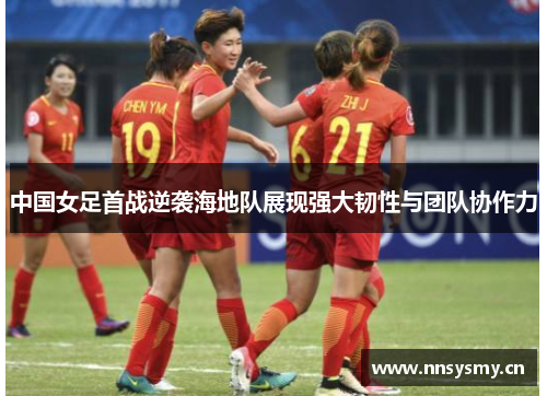 中国女足首战逆袭海地队展现强大韧性与团队协作力