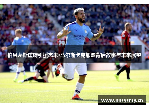 伯恩茅斯重磅引援杰米·马尔斯卡克加盟背后故事与未来展望