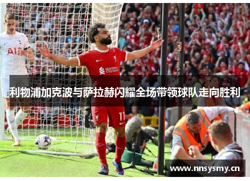 利物浦加克波与萨拉赫闪耀全场带领球队走向胜利