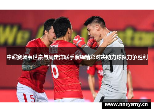 中超赛场韦世豪与周定洋联手演绎精彩对决助力球队力争胜利