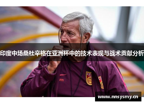 印度中场桑杜辛格在亚洲杯中的技术表现与战术贡献分析